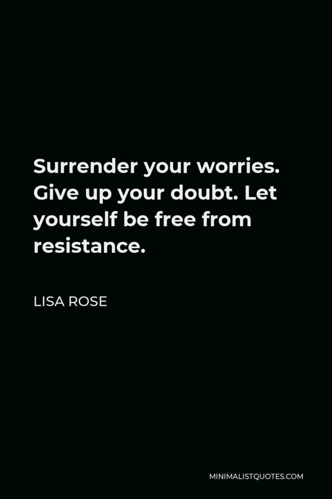 Lisa Rose Quote - Surrender your worries. Give up your doubt. Let yourself be free from resistance.