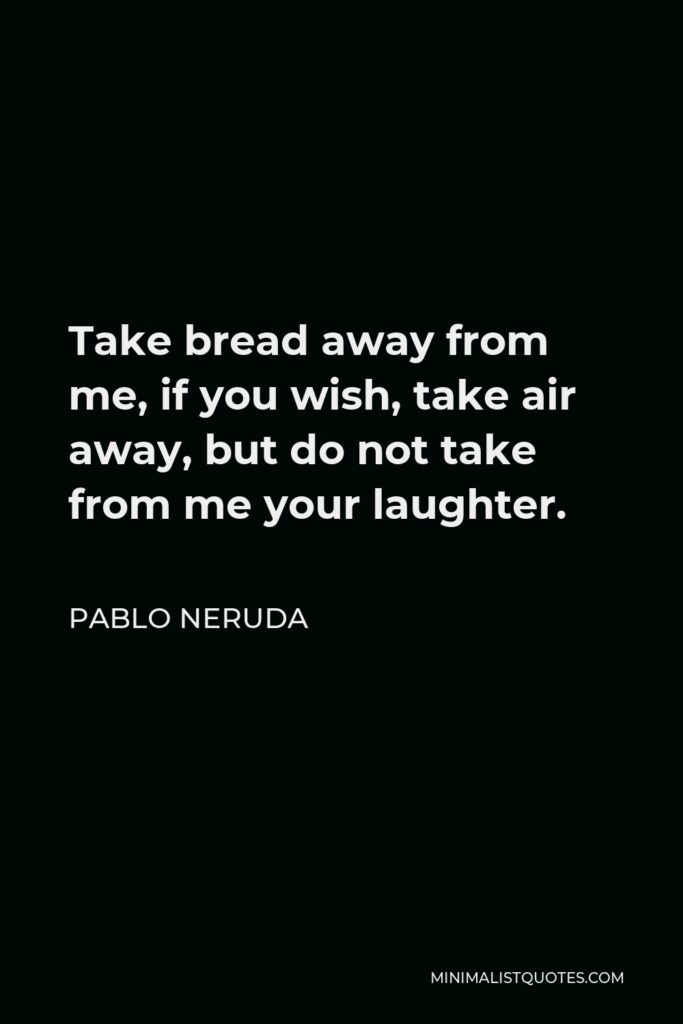 Pablo Neruda Quote - Take bread away from me, if you wish, take air away, but do not take from me your laughter.