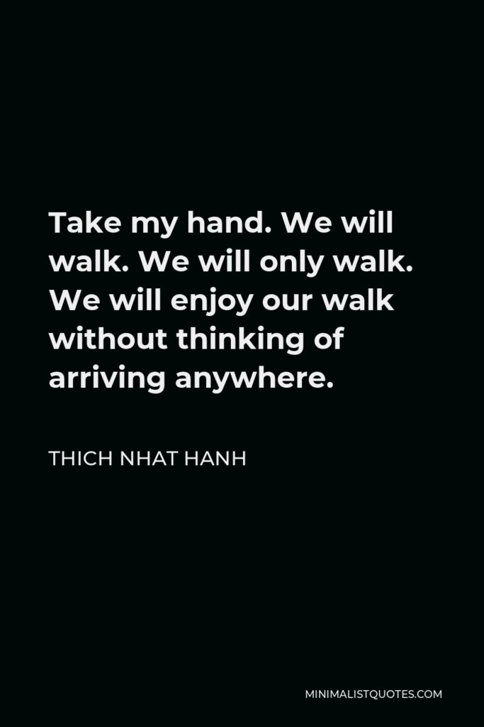 Thich Nhat Hanh Quote - Take my hand. We will walk. We will only walk. We will enjoy our walk without thinking of arriving anywhere.