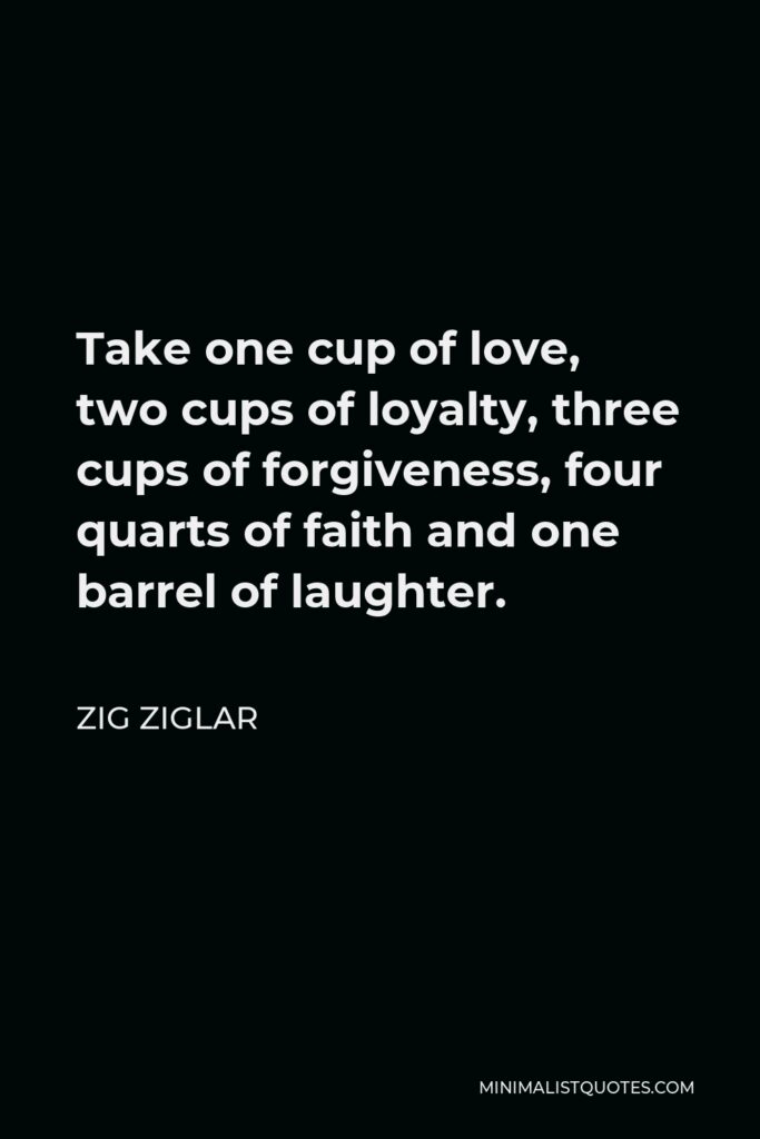 Zig Ziglar Quote - Take one cup of love, two cups of loyalty, three cups of forgiveness, four quarts of faith and one barrel of laughter.