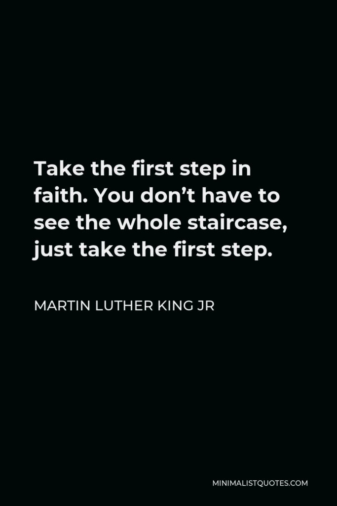 Martin Luther King Jr Quote - Take the first step in faith. You don’t have to see the whole staircase, just take the first step.