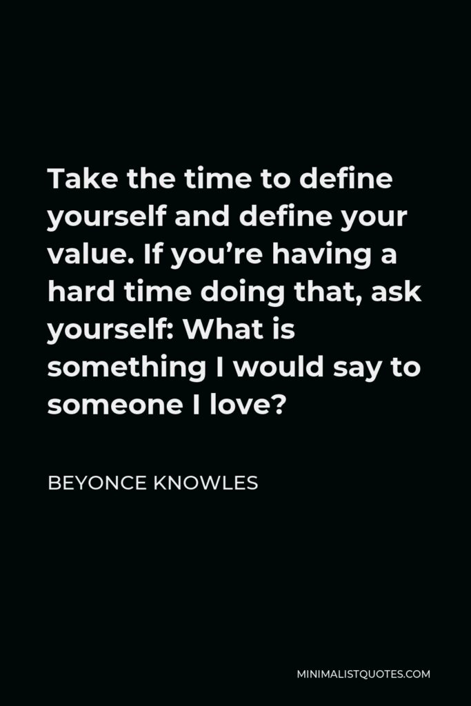 Beyonce Knowles Quote - Take the time to define yourself and define your value. If you’re having a hard time doing that, ask yourself: What is something I would say to someone I love?