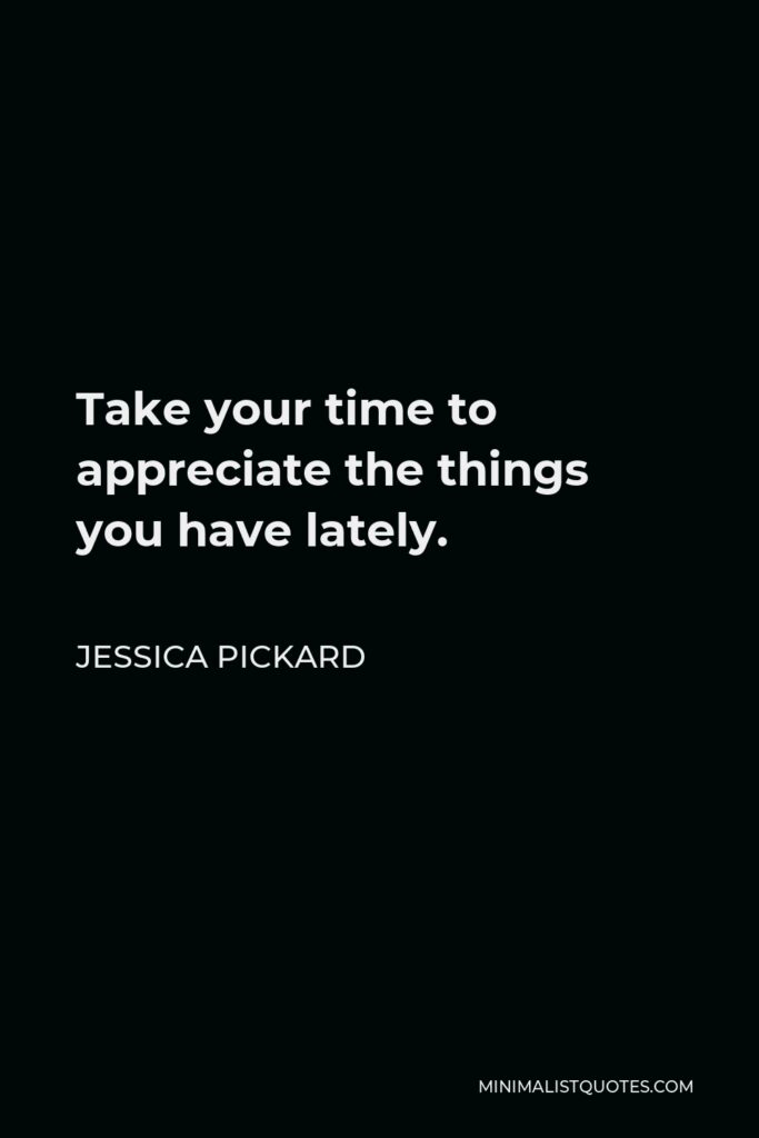 Jessica Pickard Quote - Take your time to appreciate the things you have lately.
