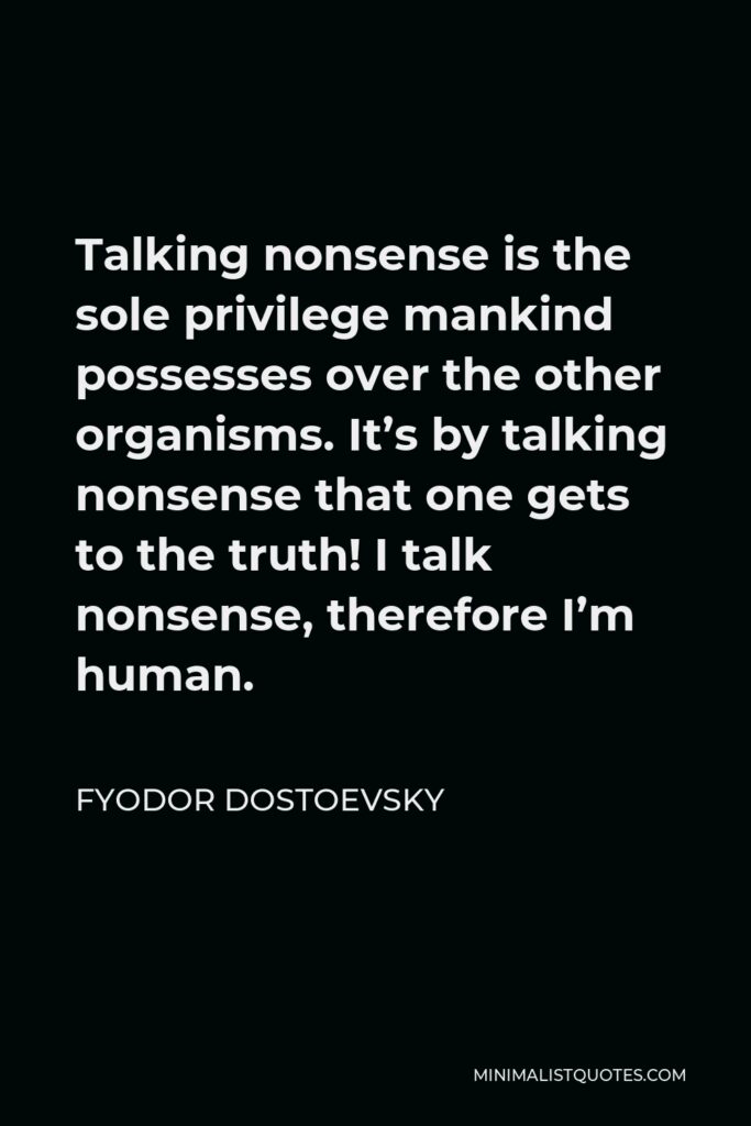 Fyodor Dostoevsky Quote - Talking nonsense is the sole privilege mankind possesses over the other organisms. It’s by talking nonsense that one gets to the truth! I talk nonsense, therefore I’m human.