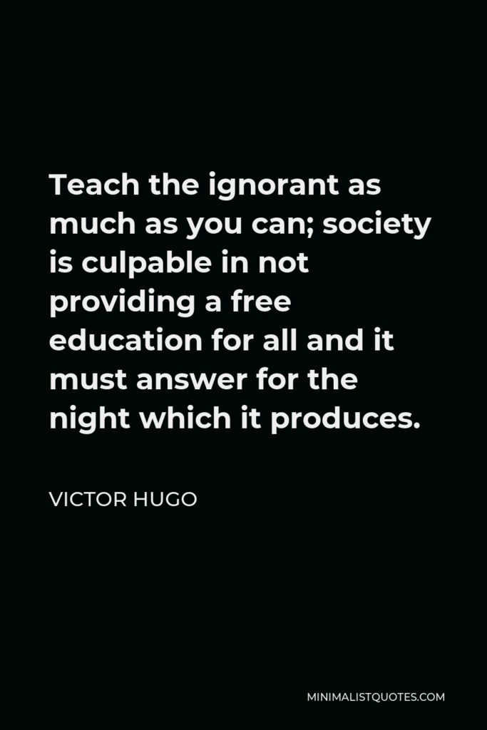 Victor Hugo Quote - Teach the ignorant as much as you can; society is culpable in not providing a free education for all and it must answer for the night which it produces.