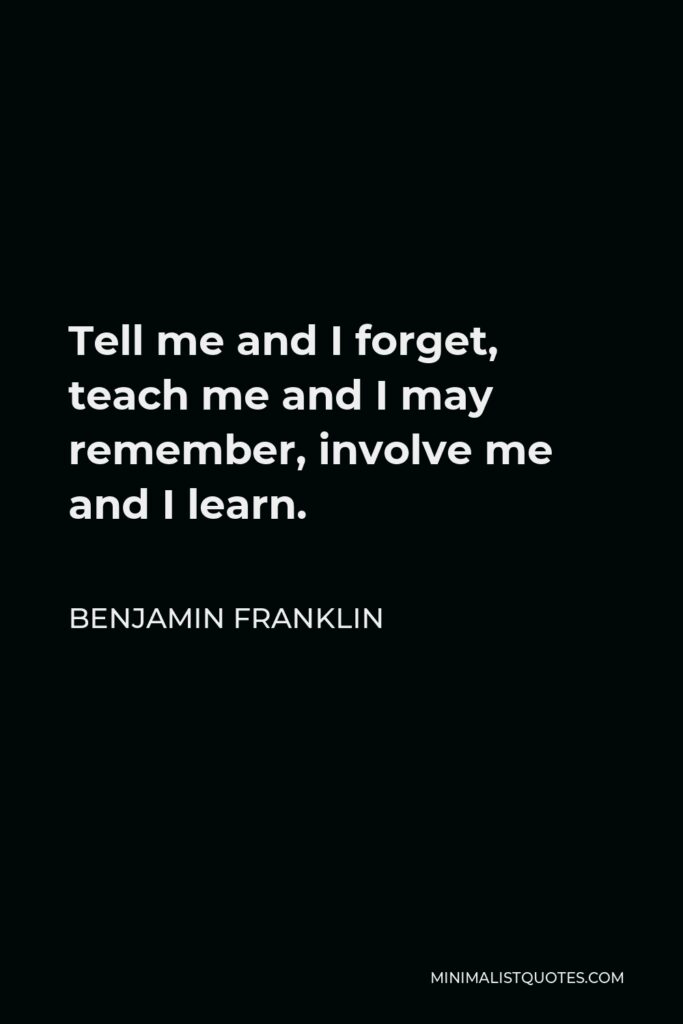 Benjamin Franklin Quote - Tell me and I forget, teach me and I may remember, involve me and I learn.