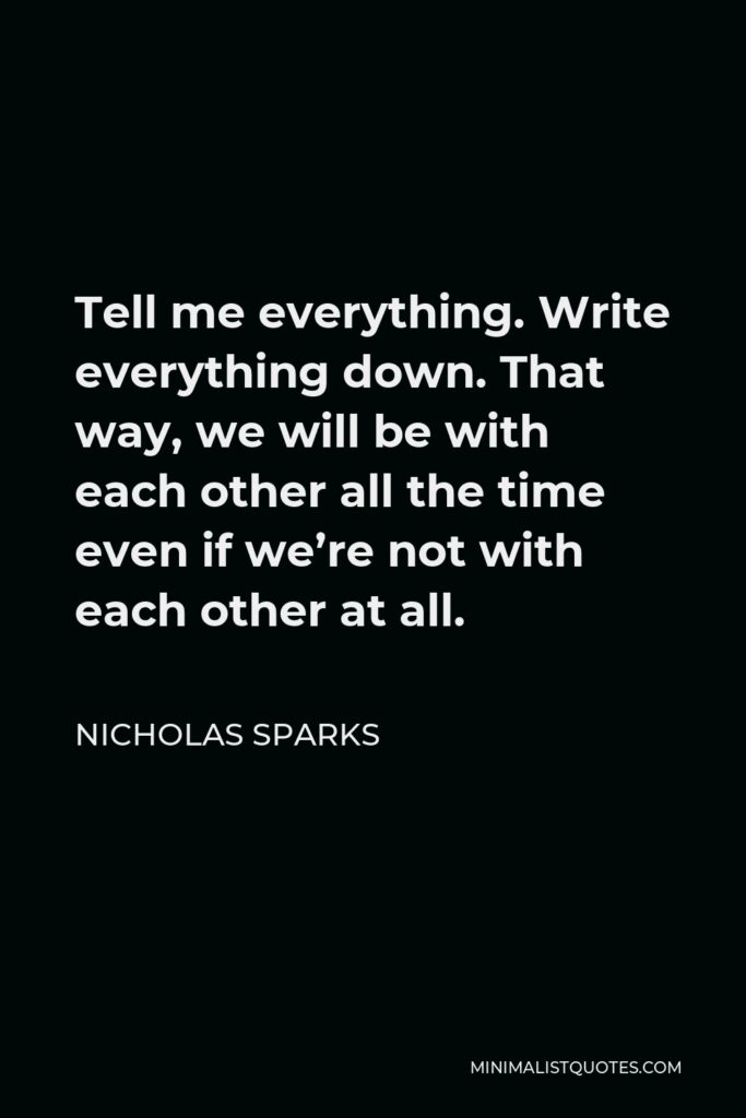 Nicholas Sparks Quote - Tell me everything. Write everything down. That way, we will be with each other all the time even if we’re not with each other at all.