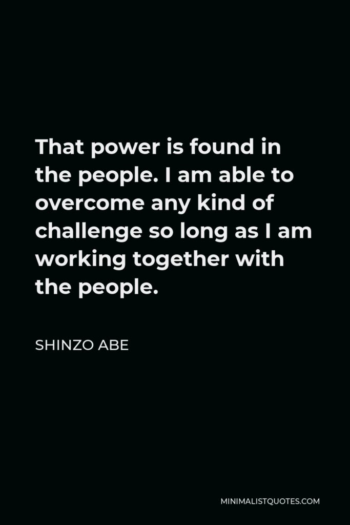 Shinzo Abe Quote - That power is found in the people. I am able to overcome any kind of challenge so long as I am working together with the people.