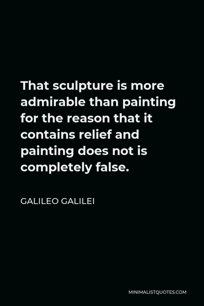 Galileo Galilei Quote - That sculpture is more admirable than painting for the reason that it contains relief and painting does not is completely false.