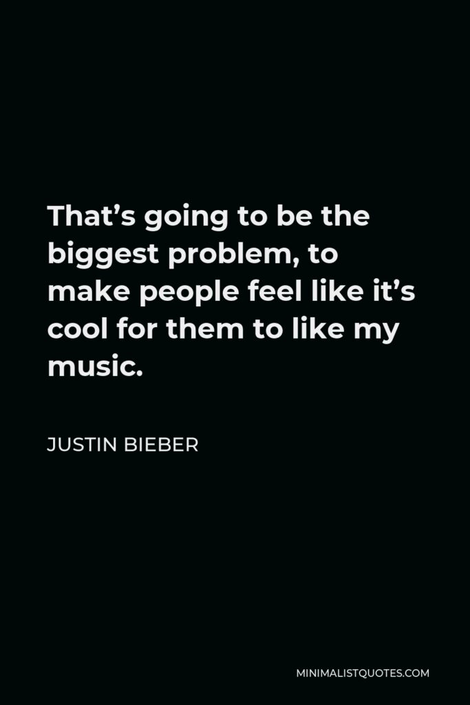 Justin Bieber Quote - That’s going to be the biggest problem, to make people feel like it’s cool for them to like my music.