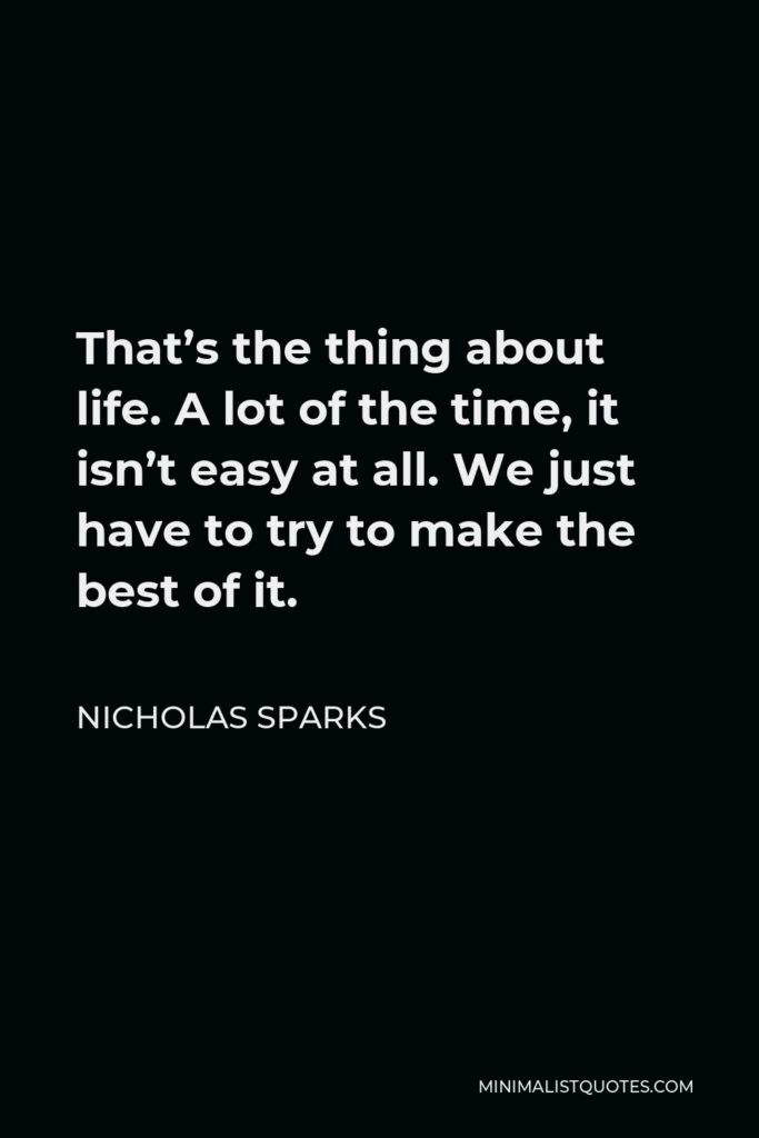 Nicholas Sparks Quote - That’s the thing about life. A lot of the time, it isn’t easy at all. We just have to try to make the best of it.