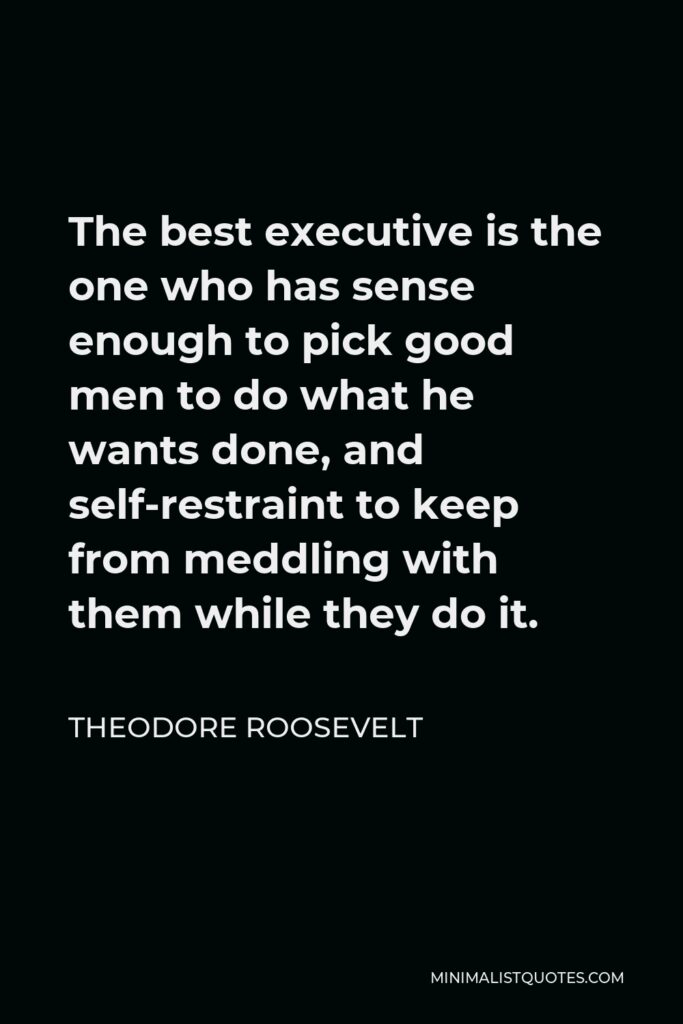 Theodore Roosevelt Quote - The best executive is the one who has sense enough to pick good men to do what he wants done, and self-restraint to keep from meddling with them while they do it.