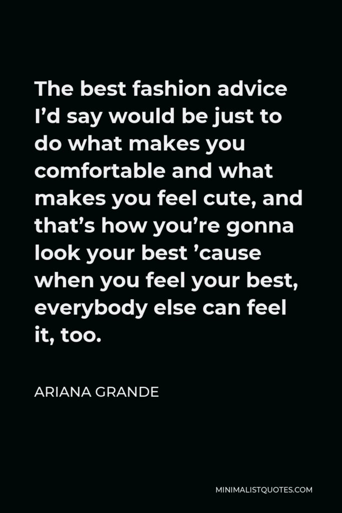 Ariana Grande Quote - The best fashion advice I’d say would be just to do what makes you comfortable and what makes you feel cute, and that’s how you’re gonna look your best ’cause when you feel your best, everybody else can feel it, too.