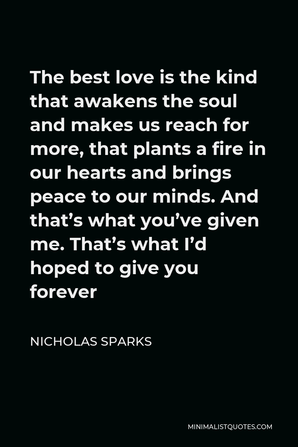 Nicholas Sparks Quote - The best love is the kind that awakens the soul and makes us reach for more, that plants a fire in our hearts and brings peace to our minds. And that’s what you’ve given me. That’s what I’d hoped to give you forever