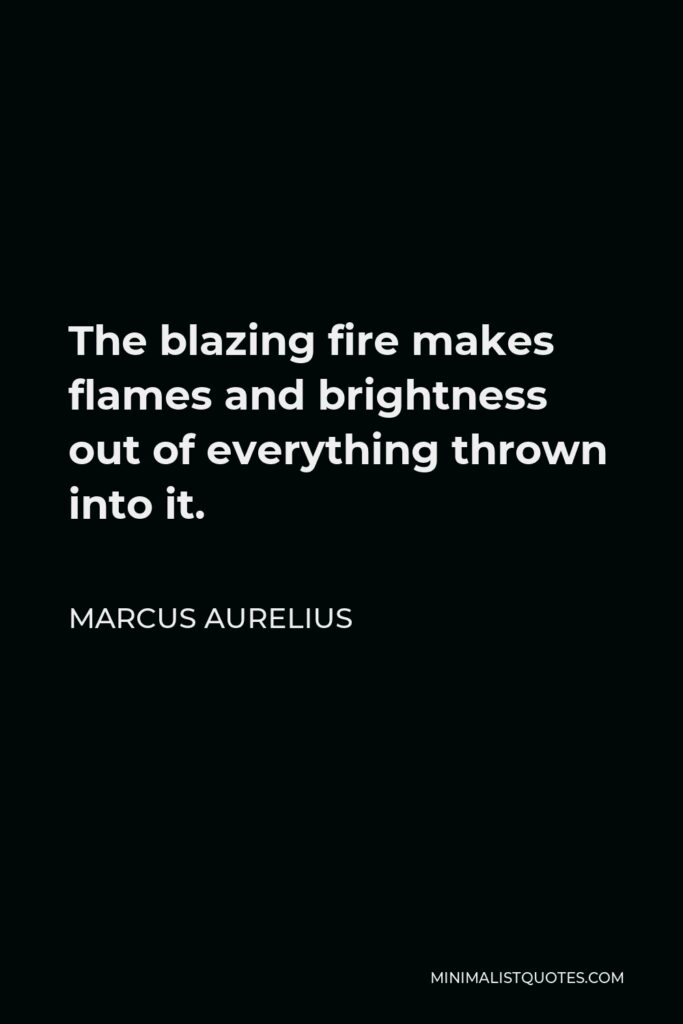 Marcus Aurelius Quote - The blazing fire makes flames and brightness out of everything thrown into it.