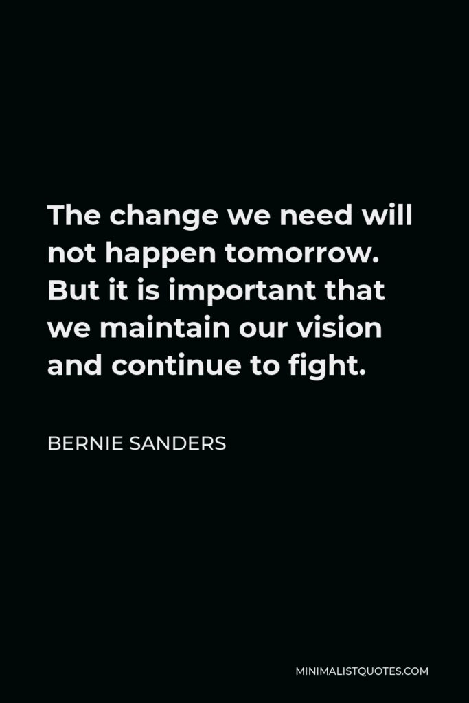 Bernie Sanders Quote - The change we need will not happen tomorrow. But it is important that we maintain our vision and continue to fight.