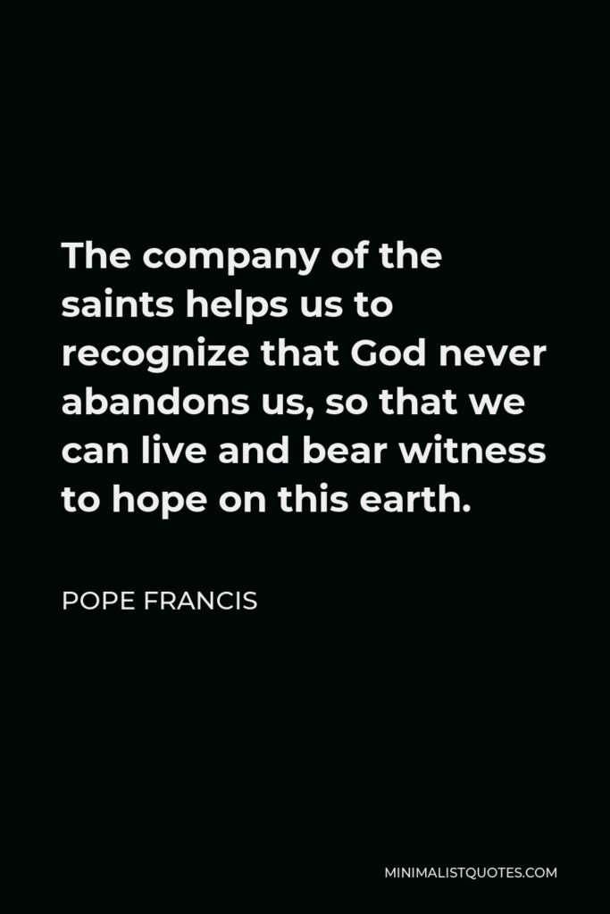 Pope Francis Quote - The company of the saints helps us to recognize that God never abandons us, so that we can live and bear witness to hope on this earth.