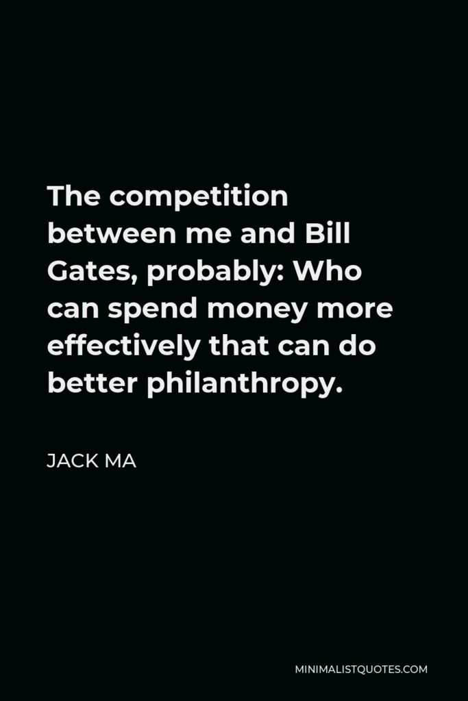 Jack Ma Quote - The competition between me and Bill Gates, probably: Who can spend money more effectively that can do better philanthropy.