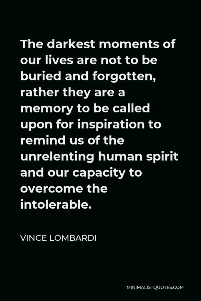 Vince Lombardi Quote - The darkest moments of our lives are not to be buried and forgotten, rather they are a memory to be called upon for inspiration to remind us of the unrelenting human spirit and our capacity to overcome the intolerable.