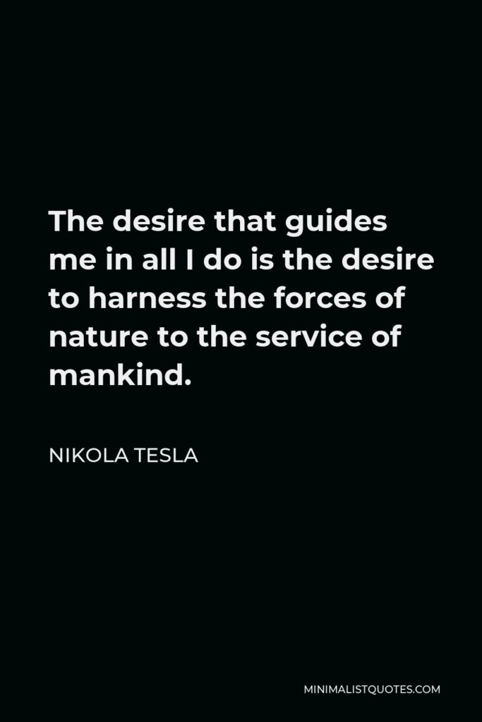 Nikola Tesla Quote - The desire that guides me in all I do is the desire to harness the forces of nature to the service of mankind.
