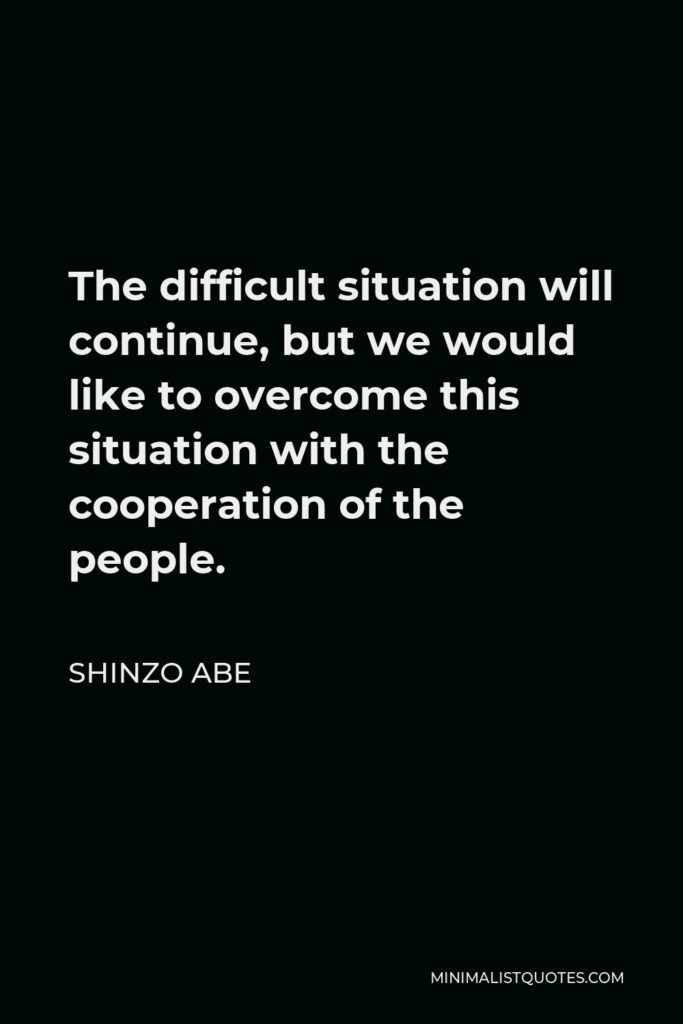 Shinzo Abe Quote - The difficult situation will continue, but we would like to overcome this situation with the cooperation of the people.