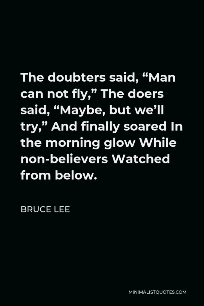 Bruce Lee Quote - The doubters said, “Man can not fly,” The doers said, “Maybe, but we’ll try,” And finally soared In the morning glow While non-believers Watched from below.