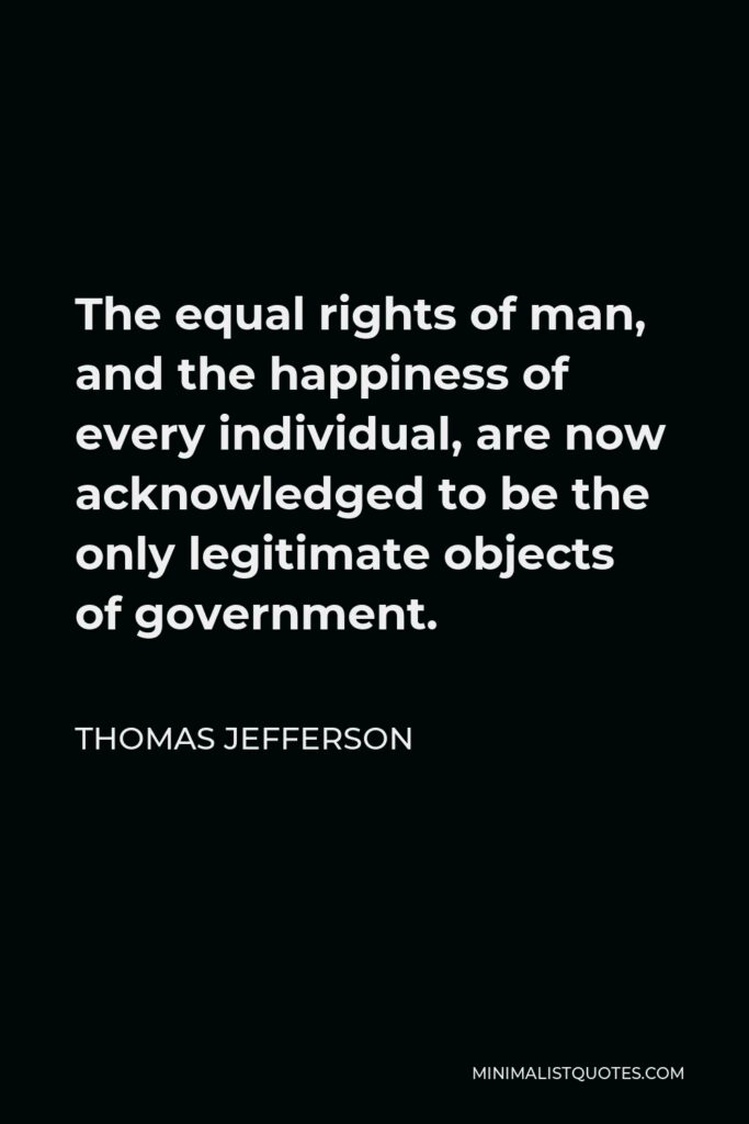 Thomas Jefferson Quote - The equal rights of man, and the happiness of every individual, are now acknowledged to be the only legitimate objects of government.