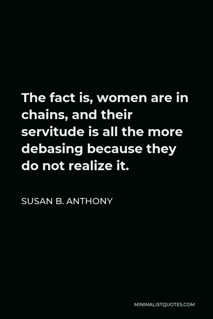 Susan B. Anthony Quote - The fact is, women are in chains, and their servitude is all the more debasing because they do not realize it.