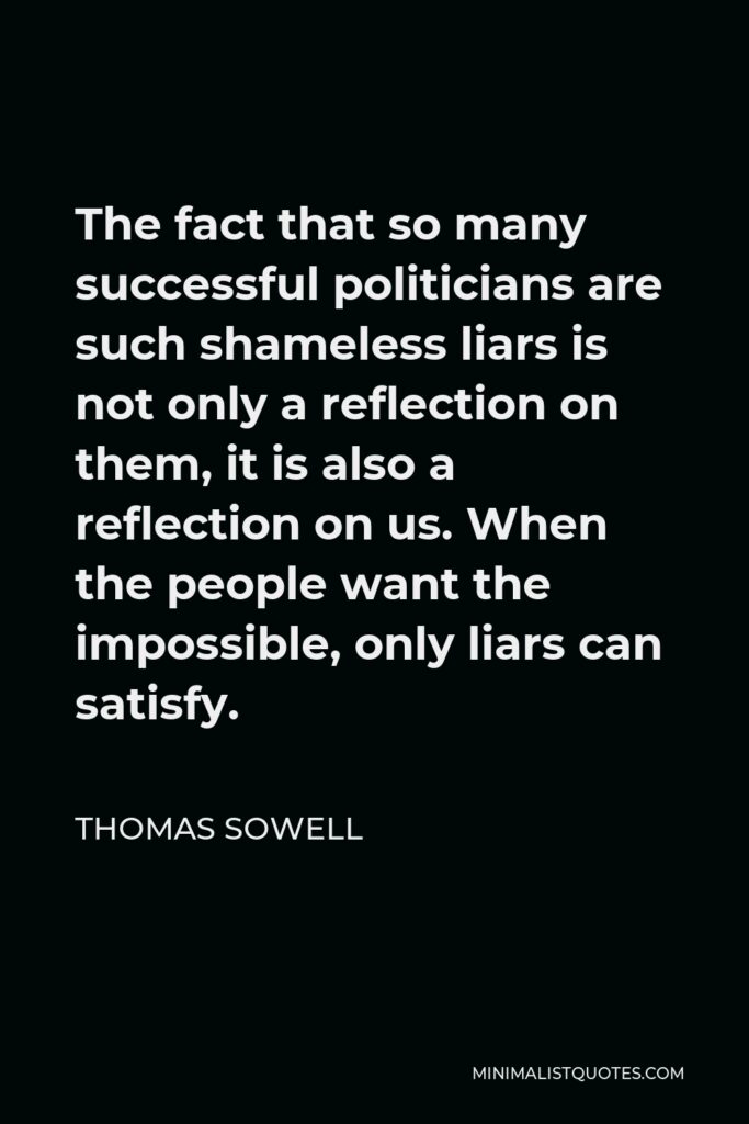 Thomas Sowell Quote - The fact that so many successful politicians are such shameless liars is not only a reflection on them, it is also a reflection on us. When the people want the impossible, only liars can satisfy.