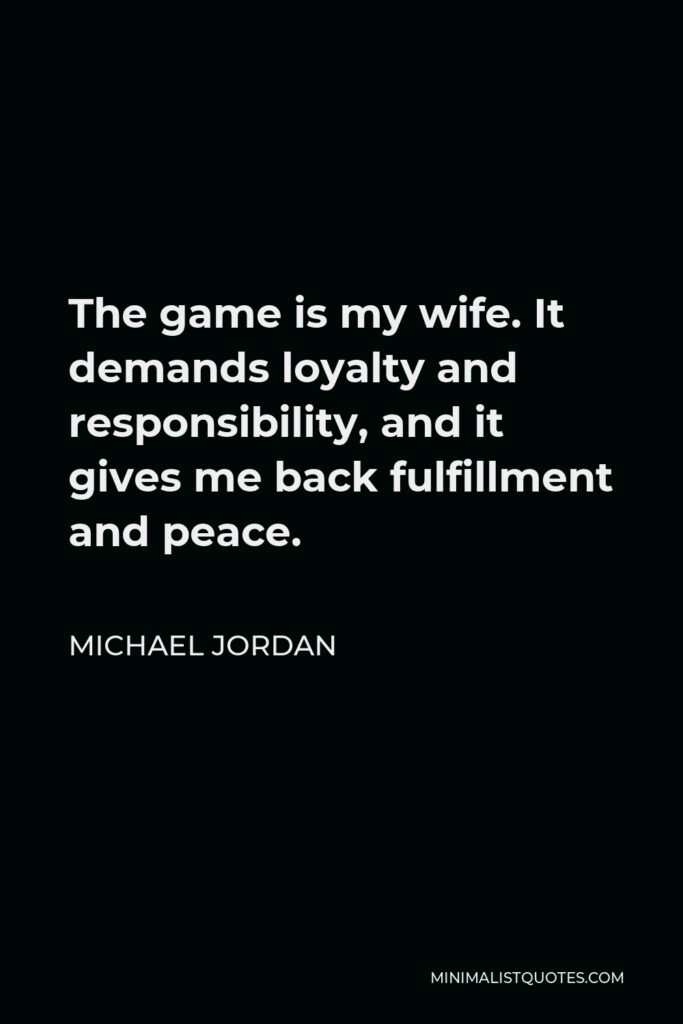 Michael Jordan Quote - The game is my wife. It demands loyalty and responsibility, and it gives me back fulfillment and peace.