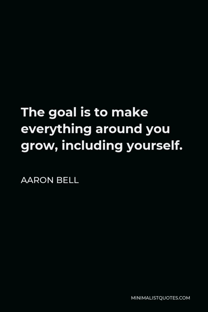 Aaron Bell Quote - The goal is to make everything around you grow, including yourself.