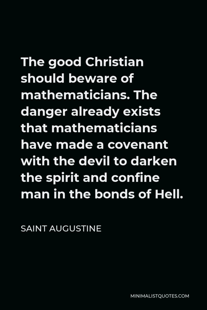 Saint Augustine Quote - The good Christian should beware of mathematicians. The danger already exists that mathematicians have made a covenant with the devil to darken the spirit and confine man in the bonds of Hell.