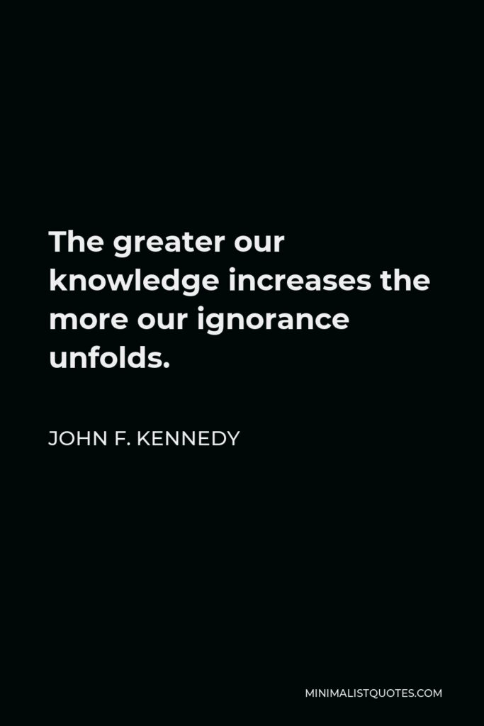 John F. Kennedy Quote - The greater our knowledge increases the more our ignorance unfolds.