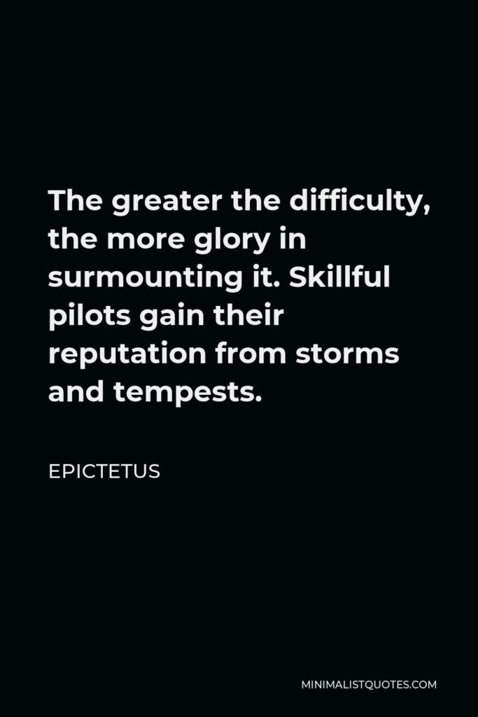Epictetus Quote - The greater the difficulty, the more glory in surmounting it. Skillful pilots gain their reputation from storms and tempests.