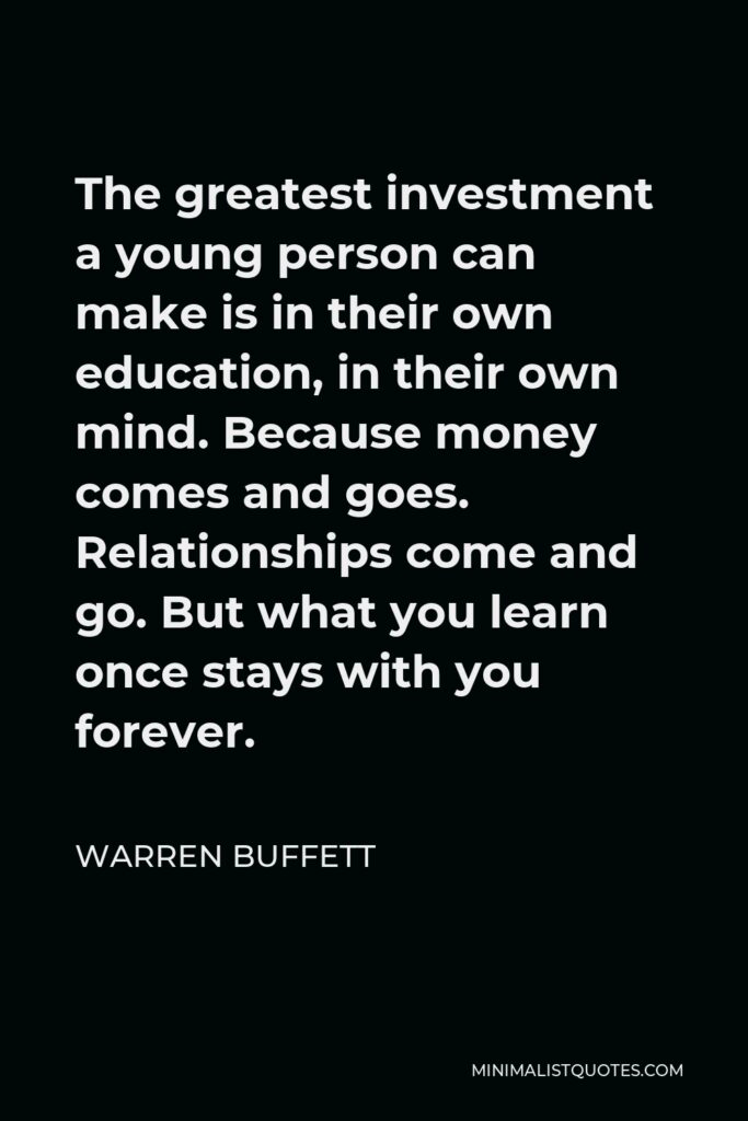 Warren Buffett Quote - The greatest investment a young person can make is in their own education, in their own mind. Because money comes and goes. Relationships come and go. But what you learn once stays with you forever.
