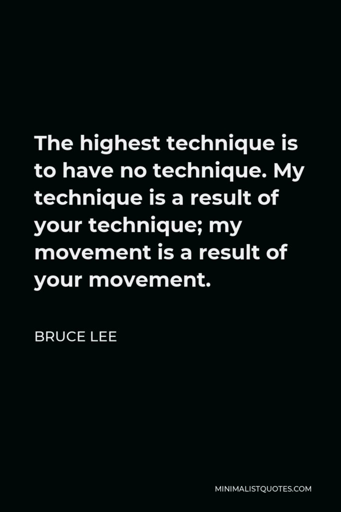 Bruce Lee Quote - The highest technique is to have no technique. My technique is a result of your technique; my movement is a result of your movement.