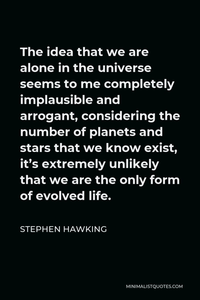 Stephen Hawking Quote - The idea that we are alone in the universe seems to me completely implausible and arrogant, considering the number of planets and stars that we know exist, it’s extremely unlikely that we are the only form of evolved life.