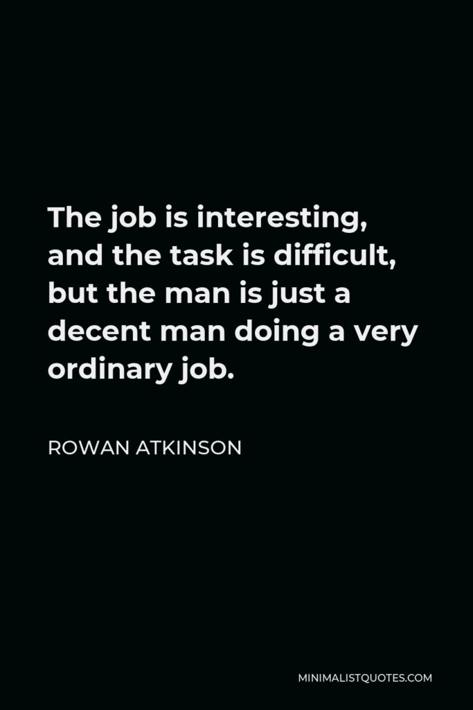 Rowan Atkinson Quote - The job is interesting, and the task is difficult, but the man is just a decent man doing a very ordinary job.