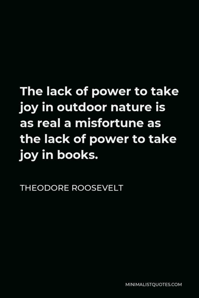 Theodore Roosevelt Quote - The lack of power to take joy in outdoor nature is as real a misfortune as the lack of power to take joy in books.
