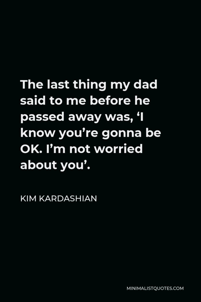 Kim Kardashian Quote - The last thing my dad said to me before he passed away was, ‘I know you’re gonna be OK. I’m not worried about you’.