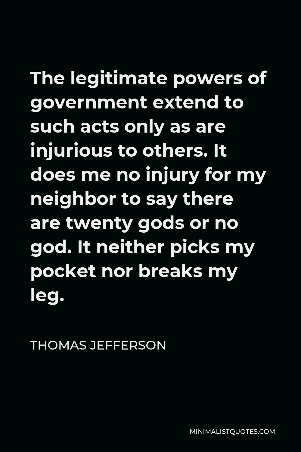 Thomas Jefferson Quote - The legitimate powers of government extend to such acts only as are injurious to others. It does me no injury for my neighbor to say there are twenty gods or no god. It neither picks my pocket nor breaks my leg.