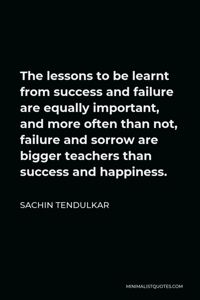 Sachin Tendulkar Quote - The lessons to be learnt from success and failure are equally important, and more often than not, failure and sorrow are bigger teachers than success and happiness.