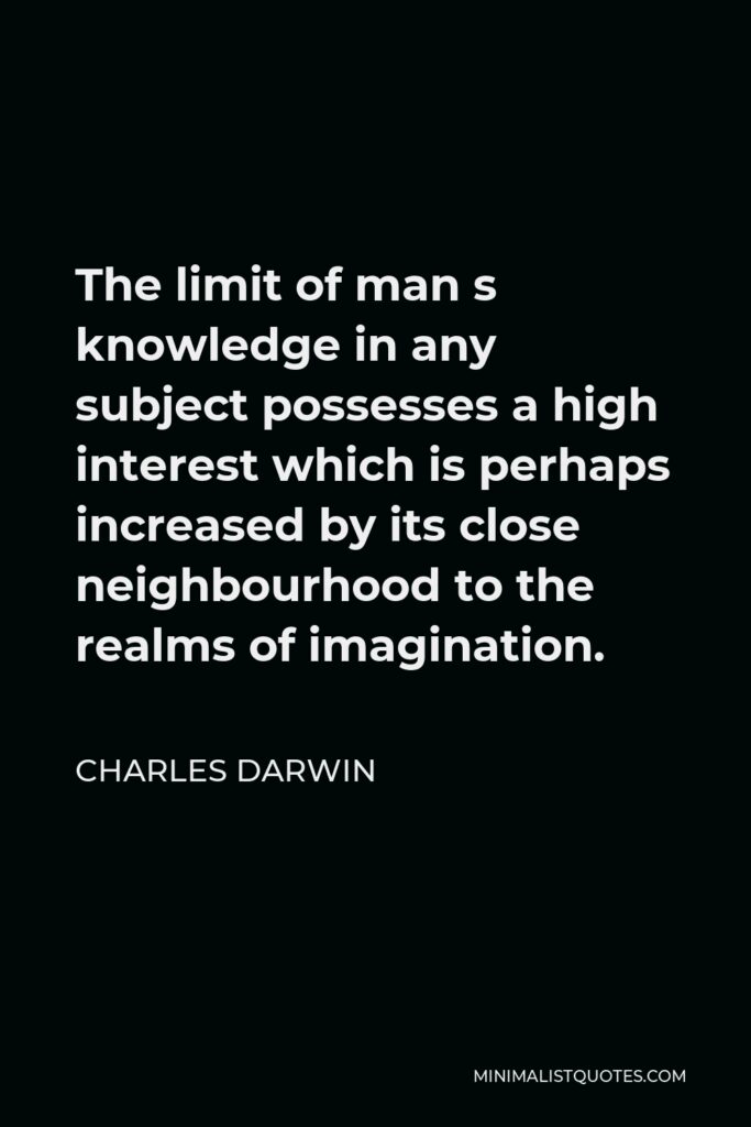 Charles Darwin Quote - The limit of man s knowledge in any subject possesses a high interest which is perhaps increased by its close neighbourhood to the realms of imagination.