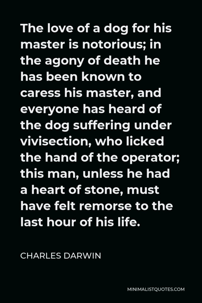 Charles Darwin Quote - The love of a dog for his master is notorious; in the agony of death he has been known to caress his master, and everyone has heard of the dog suffering under vivisection, who licked the hand of the operator; this man, unless he had a heart of stone, must have felt remorse to the last hour of his life.