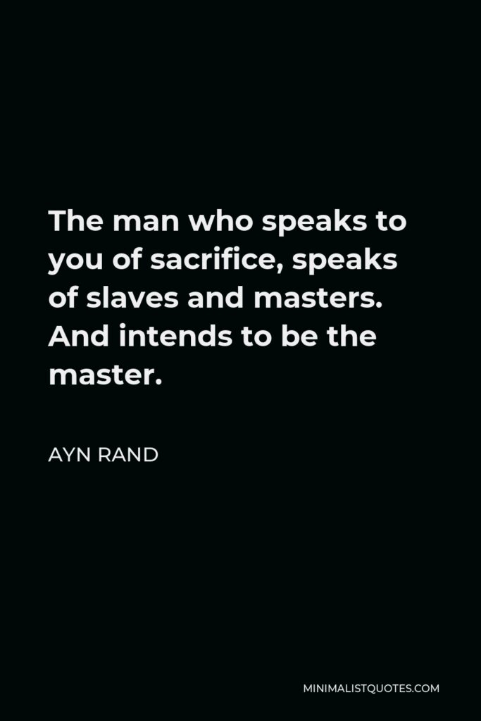 Ayn Rand Quote - The man who speaks to you of sacrifice, speaks of slaves and masters. And intends to be the master.