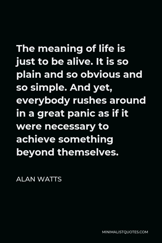 Alan Watts Quote - The meaning of life is just to be alive. It is so plain and so obvious and so simple. And yet, everybody rushes around in a great panic as if it were necessary to achieve something beyond themselves.