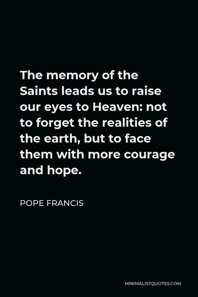 Pope Francis Quote - The memory of the Saints leads us to raise our eyes to Heaven: not to forget the realities of the earth, but to face them with more courage and hope.