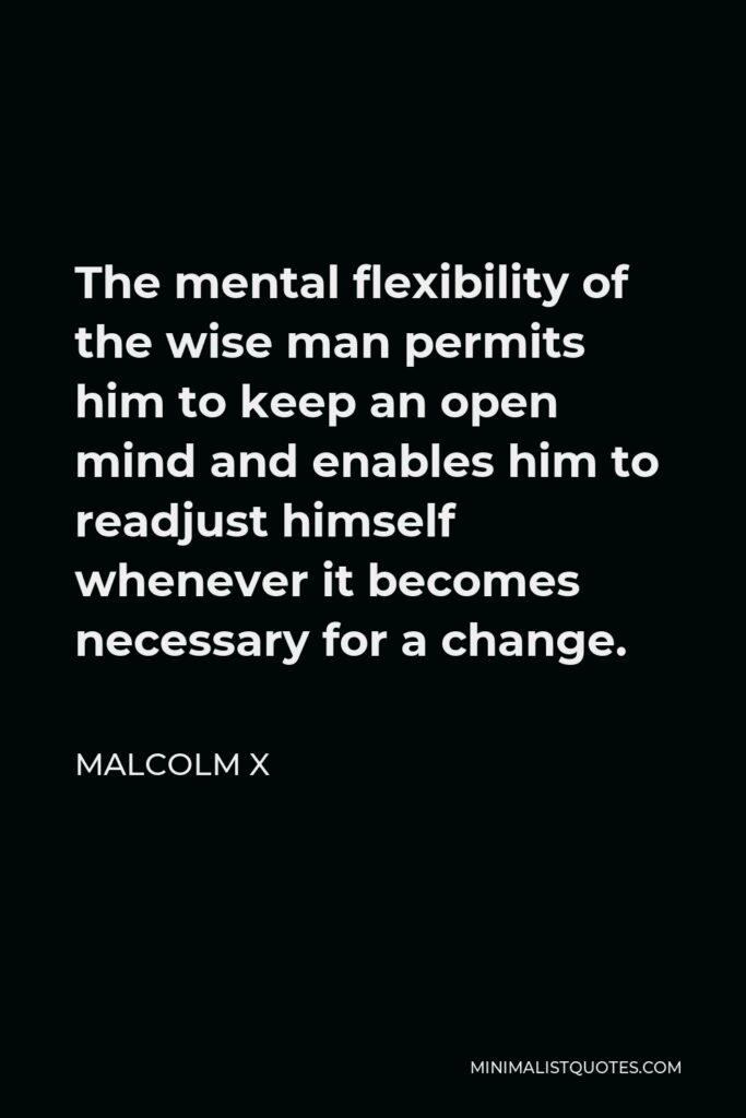 Malcolm X Quote - The mental flexibility of the wise man permits him to keep an open mind and enables him to readjust himself whenever it becomes necessary for a change.