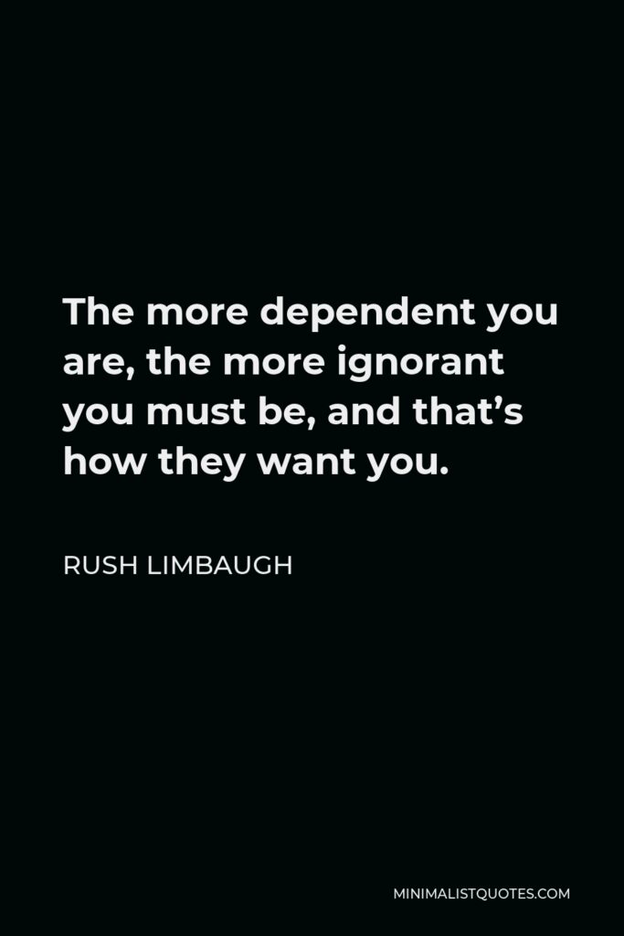 Rush Limbaugh Quote - The more dependent you are, the more ignorant you must be, and that’s how they want you.