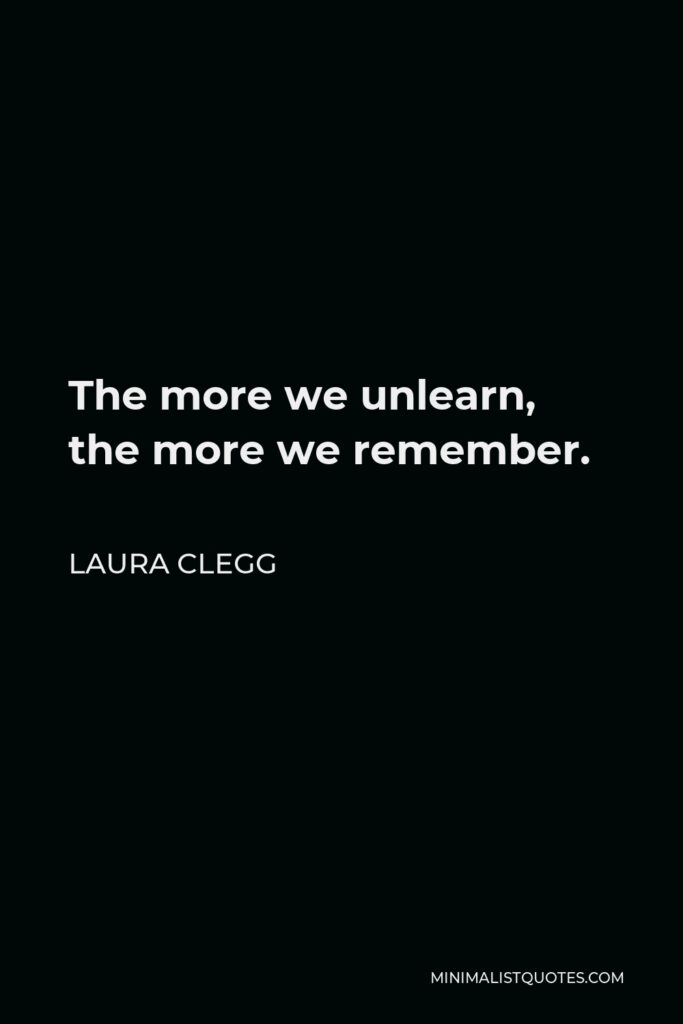 Laura Clegg Quote - The more we unlearn, the more we remember.